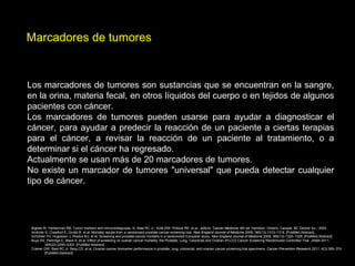 Marcadores de tumores
Los marcadores de tumores son sustancias que se encuentran en la sangre,
en la orina, materia fecal, en otros líquidos del cuerpo o en tejidos de algunos
pacientes con cáncer.
Los marcadores de tumores pueden usarse para ayudar a diagnosticar el
cáncer, para ayudar a predecir la reacción de un paciente a ciertas terapias
para el cáncer, a revisar la reacción de un paciente al tratamiento, o a
determinar si el cáncer ha regresado.
Actualmente se usan más de 20 marcadores de tumores.
No existe un marcador de tumores "universal" que pueda detectar cualquier
tipo de cáncer.
Bigbee W, Herberman RB. Tumor markers and immunodiagnosis. In: Bast RC Jr., Kufe DW, Pollock RE, et al., editors. Cancer Medicine. 6th ed. Hamilton, Ontario, Canada: BC Decker Inc., 2003.
Andriole G, Crawford E, Grubb R, et al. Mortality results from a randomized prostate-cancer screening trial. New England Journal of Medicine 2009; 360(13):1310–1319. [PubMed Abstract]
Schröder FH, Hugosson J, Roobol MJ, et al. Screening and prostate-cancer mortality in a randomized European study. New England Journal of Medicine 2009; 360(13):1320–1328. [PubMed Abstract]
Buys SS, Partridge E, Black A, et al. Effect of screening on ovarian cancer mortality: the Prostate, Lung, Colorectal and Ovarian (PLCO) Cancer Screening Randomized Controlled Trial. JAMA 2011;
305(22):2295–2303. [PubMed Abstract]
Cramer DW, Bast RC Jr, Berg CD, et al. Ovarian cancer biomarker performance in prostate, lung, colorectal, and ovarian cancer screening trial specimens. Cancer Prevention Research 2011; 4(3):365–374.
[PubMed Abstract]
 