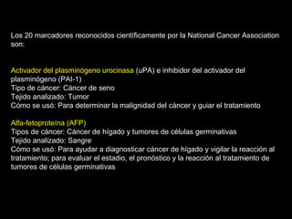 Los 20 marcadores reconocidos científicamente por la National Cancer Association
son:
Activador del plasminógeno urocinasa (uPA) e inhibidor del activador del
plasminógeno (PAI-1)
Tipo de cáncer: Cáncer de seno
Tejido analizado: Tumor
Cómo se usó: Para determinar la malignidad del cáncer y guiar el tratamiento
Alfa-fetoproteína (AFP)
Tipos de cáncer: Cáncer de hígado y tumores de células germinativas
Tejido analizado: Sangre
Cómo se usó: Para ayudar a diagnosticar cáncer de hígado y vigilar la reacción al
tratamiento; para evaluar el estadio, el pronóstico y la reacción al tratamiento de
tumores de células germinativas
 