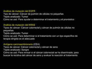 Análisis de mutación del EGFR
Tipo de cáncer: Cáncer de pulmón de células no pequeñas
Tejido analizado: Tumor
Cómo se usó: Para ayudar a determinar el tratamiento y el pronóstico
Análisis de mutación del KRAS
Tipos de cáncer: Cáncer colorrectal y cáncer de pulmón de células no
pequeñas
Tejido analizado: Tumor
Cómo se usó: Para determinar si el tratamiento con un tipo específico de
terapia dirigida es el adecuado
Antígeno carcinoembrionario (CEA)
Tipos de cáncer: Cáncer colorrectal y cáncer de seno
Tejido analizado: Sangre
Cómo se usó: Para revisar si el cáncer colorrectal se ha diseminado; para
buscar la recidiva del cáncer de seno y evaluar la reacción al tratamiento
 