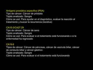 Antígeno prostático específico (PSA)
Tipo de cáncer: Cáncer de próstata
Tejido analizado: Sangre
Cómo se usó: Para ayudar en el diagnóstico, evaluar la reacción al
tratamiento y buscar la recurrencia (recidiva)
CA15-3/CA27.29
Tipo de cáncer: Cáncer de seno
Tejido analizado: Sangre
Cómo se usó: Para evaluar si el tratamiento está funcionando o si la
enfermedad ha regresado
CA19-9
Tipos de cáncer: Cáncer de páncreas, cáncer de vesícula biliar, cáncer
de conducto biliar y cáncer gástrico
Tejido analizado: Sangre
Cómo se usó: Para evaluar si el tratamiento está funcionando
 