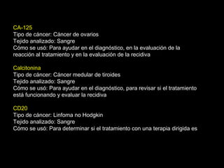 CA-125
Tipo de cáncer: Cáncer de ovarios
Tejido analizado: Sangre
Cómo se usó: Para ayudar en el diagnóstico, en la evaluación de la
reacción al tratamiento y en la evaluación de la recidiva
Calcitonina
Tipo de cáncer: Cáncer medular de tiroides
Tejido analizado: Sangre
Cómo se usó: Para ayudar en el diagnóstico, para revisar si el tratamiento
está funcionando y evaluar la recidiva
CD20
Tipo de cáncer: Linfoma no Hodgkin
Tejido analizado: Sangre
Cómo se usó: Para determinar si el tratamiento con una terapia dirigida es
 