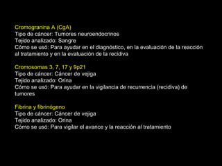 Cromogranina A (CgA)
Tipo de cáncer: Tumores neuroendocrinos
Tejido analizado: Sangre
Cómo se usó: Para ayudar en el diagnóstico, en la evaluación de la reacción
al tratamiento y en la evaluación de la recidiva
Cromosomas 3, 7, 17 y 9p21
Tipo de cáncer: Cáncer de vejiga
Tejido analizado: Orina
Cómo se usó: Para ayudar en la vigilancia de recurrencia (recidiva) de
tumores
Fibrina y fibrinógeno
Tipo de cáncer: Cáncer de vejiga
Tejido analizado: Orina
Cómo se usó: Para vigilar el avance y la reacción al tratamiento
 