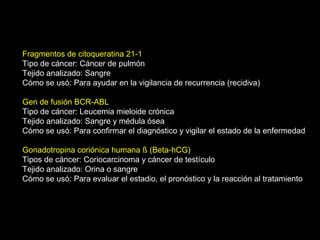 Fragmentos de citoqueratina 21-1
Tipo de cáncer: Cáncer de pulmón
Tejido analizado: Sangre
Cómo se usó: Para ayudar en la vigilancia de recurrencia (recidiva)
Gen de fusión BCR-ABL
Tipo de cáncer: Leucemia mieloide crónica
Tejido analizado: Sangre y médula ósea
Cómo se usó: Para confirmar el diagnóstico y vigilar el estado de la enfermedad
Gonadotropina coriónica humana ß (Beta-hCG)
Tipos de cáncer: Coriocarcinoma y cáncer de testículo
Tejido analizado: Orina o sangre
Cómo se usó: Para evaluar el estadio, el pronóstico y la reacción al tratamiento
 