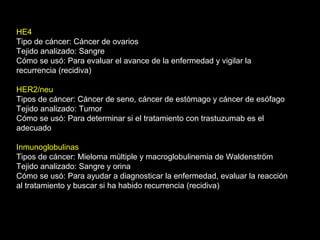 HE4
Tipo de cáncer: Cáncer de ovarios
Tejido analizado: Sangre
Cómo se usó: Para evaluar el avance de la enfermedad y vigilar la
recurrencia (recidiva)
HER2/neu
Tipos de cáncer: Cáncer de seno, cáncer de estómago y cáncer de esófago
Tejido analizado: Tumor
Cómo se usó: Para determinar si el tratamiento con trastuzumab es el
adecuado
Inmunoglobulinas
Tipos de cáncer: Mieloma múltiple y macroglobulinemia de Waldenström
Tejido analizado: Sangre y orina
Cómo se usó: Para ayudar a diagnosticar la enfermedad, evaluar la reacción
al tratamiento y buscar si ha habido recurrencia (recidiva)
 