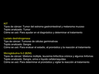 KIT
Tipos de cáncer: Tumor del estroma gastrointestinal y melanoma mucoso
Tejido analizado: Tumor
Cómo se usó: Para ayudar en el diagnóstico y determinar el tratamiento
Lactato deshidrogenasa
Tipo de cáncer: Tumores de células germinativas
Tejido analizado: Sangre
Cómo se usó: Para evaluar el estadio, el pronóstico y la reacción al tratamiento
Microglobulina ß-2 (B2M)
Tipos de cáncer: Mieloma múltiple, leucemia linfocítica crónica y algunos linfomas
Tejido analizado: Sangre, orina o líquido cefalorraquídeo
Cómo se usó: Para determinar el pronóstico y vigilar la reacción al tratamiento
 