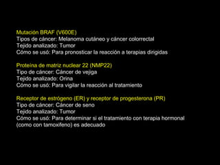 Mutación BRAF (V600E)
Tipos de cáncer: Melanoma cutáneo y cáncer colorrectal
Tejido analizado: Tumor
Cómo se usó: Para pronosticar la reacción a terapias dirigidas
Proteína de matriz nuclear 22 (NMP22)
Tipo de cáncer: Cáncer de vejiga
Tejido analizado: Orina
Cómo se usó: Para vigilar la reacción al tratamiento
Receptor de estrógeno (ER) y receptor de progesterona (PR)
Tipo de cáncer: Cáncer de seno
Tejido analizado: Tumor
Cómo se usó: Para determinar si el tratamiento con terapia hormonal
(como con tamoxifeno) es adecuado
 