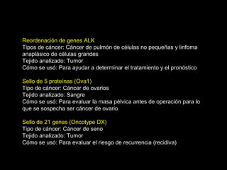 Reordenación de genes ALK
Tipos de cáncer: Cáncer de pulmón de células no pequeñas y linfoma
anaplásico de células grandes
Tejido analizado: Tumor
Cómo se usó: Para ayudar a determinar el tratamiento y el pronóstico
Sello de 5 proteínas (Ova1)
Tipo de cáncer: Cáncer de ovarios
Tejido analizado: Sangre
Cómo se usó: Para evaluar la masa pélvica antes de operación para lo
que se sospecha ser cáncer de ovario
Sello de 21 genes (Oncotype DX)
Tipo de cáncer: Cáncer de seno
Tejido analizado: Tumor
Cómo se usó: Para evaluar el riesgo de recurrencia (recidiva)
 