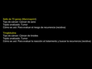Sello de 70 genes (Mammaprint)
Tipo de cáncer: Cáncer de seno
Tejido analizado: Tumor
Cómo se usó: Para evaluar el riesgo de recurrencia (recidiva)
Tiroglobulina
Tipo de cáncer: Cáncer de tiroides
Tejido analizado: Tumor
Cómo se usó: Para evaluar la reacción al tratamiento y buscar la recurrencia (recidiva)
 