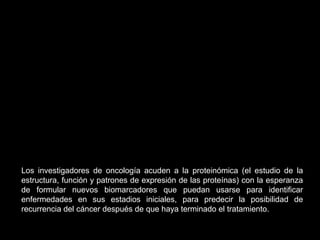 Los investigadores de oncología acuden a la proteinómica (el estudio de la
estructura, función y patrones de expresión de las proteínas) con la esperanza
de formular nuevos biomarcadores que puedan usarse para identificar
enfermedades en sus estadios iniciales, para predecir la posibilidad de
recurrencia del cáncer después de que haya terminado el tratamiento.
 