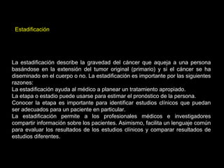 La estadificación describe la gravedad del cáncer que aqueja a una persona
basándose en la extensión del tumor original (primario) y si el cáncer se ha
diseminado en el cuerpo o no. La estadificación es importante por las siguientes
razones:
La estadificación ayuda al médico a planear un tratamiento apropiado.
La etapa o estadio puede usarse para estimar el pronóstico de la persona.
Conocer la etapa es importante para identificar estudios clínicos que puedan
ser adecuados para un paciente en particular.
La estadificación permite a los profesionales médicos e investigadores
compartir información sobre los pacientes. Asimismo, facilita un lenguaje común
para evaluar los resultados de los estudios clínicos y comparar resultados de
estudios diferentes.
Estadificación
 