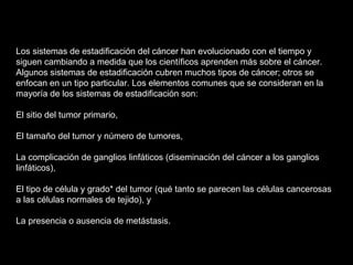 Los sistemas de estadificación del cáncer han evolucionado con el tiempo y
siguen cambiando a medida que los científicos aprenden más sobre el cáncer.
Algunos sistemas de estadificación cubren muchos tipos de cáncer; otros se
enfocan en un tipo particular. Los elementos comunes que se consideran en la
mayoría de los sistemas de estadificación son:
El sitio del tumor primario,
El tamaño del tumor y número de tumores,
La complicación de ganglios linfáticos (diseminación del cáncer a los ganglios
linfáticos),
El tipo de célula y grado* del tumor (qué tanto se parecen las células cancerosas
a las células normales de tejido), y
La presencia o ausencia de metástasis.
 
