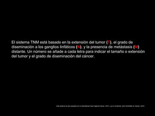 El sistema TNM está basado en la extensión del tumor (T), el grado de
diseminación a los ganglios linfáticos (N), y la presencia de metástasis (M)
distante. Un número se añade a cada letra para indicar el tamaño o extensión
del tumor y el grado de diseminación del cáncer.
Este sistema ha sido aceptado por la International Union Against Cancer, UICC, y por el American Joint Committee on Cancer, AJCC.
 