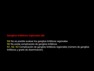 Ganglios linfáticos regionales (N)
NX No es posible evaluar los ganglios linfáticos regionales
N0 No existe complicación de ganglios linfáticos
N1, N2, N3 Complicación de ganglios linfáticos regionales (número de ganglios
linfáticos y grado de diseminación)
 