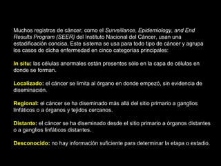 Muchos registros de cáncer, como el Surveillance, Epidemiology, and End
Results Program (SEER) del Instituto Nacional del Cáncer, usan una
estadificación concisa. Este sistema se usa para todo tipo de cáncer y agrupa
los casos de dicha enfermedad en cinco categorías principales:
In situ: las células anormales están presentes sólo en la capa de células en
donde se forman.
Localizado: el cáncer se limita al órgano en donde empezó, sin evidencia de
diseminación.
Regional: el cáncer se ha diseminado más allá del sitio primario a ganglios
linfáticos o a órganos y tejidos cercanos.
Distante: el cáncer se ha diseminado desde el sitio primario a órganos distantes
o a ganglios linfáticos distantes.
Desconocido: no hay información suficiente para determinar la etapa o estadio.
 