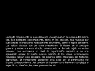 Un tejido propiamente tal está dado por una agrupación de células del mismo
tipo, sea adosadas estrechamente, como en los epitelios, sea reunidas por
substancias intercelulares relativamente abundante, como el tejido conectivo.
Los tejidos aislados son por tanto avasculares. El histión, en el concepto
general y estructura más simple, corresponde al llamado tejido conectivo
vascular, que representa un nivel de organización superior al de una
agrupación celular. El histión incluye, además de los vasos, terminaciones
nerviosas. Según este concepto, los órganos están integrados por histiones
específicos. El componente específico está dado por el parénquima del
órgano correspondiente. Así pueden distinguirse como histiones complejos o
específicos, el nefrón, hepatón, pneumonón, etc.
 