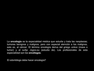 La oncología es la especialidad médica que estudia y trata las neoplasias;
tumores benignos y malignos, pero con especial atención a los malignos,
esto es, al cáncer. El término oncología deriva del griego onkos (masa o
tumor) y el sufijo -logos-ou (estudio de). Los profesionales de esta
especialidad son los oncólogos.
El odontólogo debe hacer oncología?
 