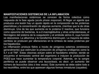 MANIFESTACIONES SISTEMICAS DE LA INFLAMACION
Las manifestaciones sistémicas se conocen de forma colectiva como
respuesta de la fase aguda (acute phase response). Al llegar un agente que
produzca una lesión hay un ajuste rápido en la composición de las proteínas
plasmáticas y la concentración de algunas aumenta, mientras que la de otras
disminuye. Una de las que aumenta es la proteina C reactiva, que funciona
como opsonina de bacterias, la a-2-macroglobulina y otras antiproteinasas, el
fibrinógeno del sistema de la coagulación y el amiloide sérico A, cuya función
se desconoce. La albúmina y la transferrina disminuyen. La mayoría de estos
cambios se producen por alteraciones en la síntesis de estas proteínas por
los hepatocitos.
La inflamación produce fiebre a través de pirógenos externos (endotoxina
generalmente) que estimulan la producción de pirógenos endógenos como la
IL1 o el TNF. Estas citocinas actúan sobre el hipotálamo anterior, donde se
encuentra el termostato central del organismo e inducen la producción de
PGE2 que hace aumentar la temperatura corporal. Además, en la sangre
periférica se puede observar una leucocitosis, es decir, un aumento del
número de leucocitos (dos o tres veces). Este aumento se debe sobre todo a
los neutrófilos, entre los que aparecen algunas formas inmaduras (cayados).
 