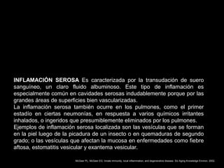 INFLAMACIÓN SEROSA Es caracterizada por la transudación de suero
sanguíneo, un claro fluido albuminoso. Este tipo de inflamación es
especialmente común en cavidades serosas indudablemente porque por las
grandes áreas de superficies bien vascularizadas.
La inflamación serosa también ocurre en los pulmones, como el primer
estadío en ciertas neumonías, en respuesta a varios químicos irritantes
inhalados, o ingeridos que presumiblemente eliminados por los pulmones.
Ejemplos de inflamación serosa localizada son las vesículas que se forman
en la piel luego de la picadura de un insecto o en quemaduras de segundo
grado; o las vesículas que afectan la mucosa en enfermedades como fiebre
aftosa, estomatitis vesicular y exantema vesicular.
McGeer PL, McGeer EG. Innate immunity, local inflammation, and degenerative disease. Sci Aging Knowledge Environ. 2002.
 