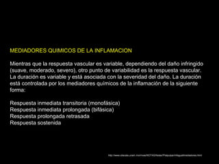 http://www.iztacala.unam.mx/rrivas/NOTAS/Notas7Patpulpar/infagualtmediadores.html
MEDIADORES QUIMICOS DE LA INFLAMACION
Mientras que la respuesta vascular es variable, dependiendo del daño infringido
(suave, moderado, severo), otro punto de variabilidad es la respuesta vascular.
La duración es variable y está asociada con la severidad del daño. La duración
está controlada por los mediadores químicos de la inflamación de la siguiente
forma:
Respuesta inmediata transitoria (monofásica)
Respuesta inmediata prolongada (bifásica)
Respuesta prolongada retrasada
Respuesta sostenida
 