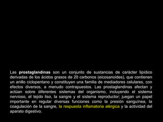 Las prostaglandinas son un conjunto de sustancias de carácter lipídico
derivadas de los ácidos grasos de 20 carbonos (eicosanoides), que contienen
un anillo ciclopentano y constituyen una familia de mediadores celulares, con
efectos diversos, a menudo contrapuestos. Las prostaglandinas afectan y
actúan sobre diferentes sistemas del organismo, incluyendo el sistema
nervioso, el tejido liso, la sangre y el sistema reproductor; juegan un papel
importante en regular diversas funciones como la presión sanguínea, la
coagulación de la sangre, la respuesta inflamatoria alérgica y la actividad del
aparato digestivo.
 