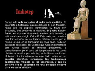 Por un lado se le considera el padre de la medicina. El
sacerdote e historiador egipcio del siglo III a.C. Manetón,
relata que los egipcios identificaron su figura con
Esculapio, dios griego de la medicina. El papiro Edwin-
Smith, es el primer documento médico de la historia, y
está datado en el siglo XVII a.C. Este texto, se considera
una transcripción de un tratado médico escrito por él
mismo, al que en el transcurso de esos años, pudieron
sucederle dos cosas, por un lado que fuera implementado
con nuevos textos de médicos posteriores, o
contrariamente, por el paso del tiempo parte de los casos
clínicos redactados por Imhotep, se hubieran perdido en
el tiempo. La importancia de este texto radica en su
carácter científico, rehusando las tradicionales
aportaciones mágicas de los sacerdotes, y que su
objetivo era la búsqueda de una solución efectiva
para los casos clínicos.
 