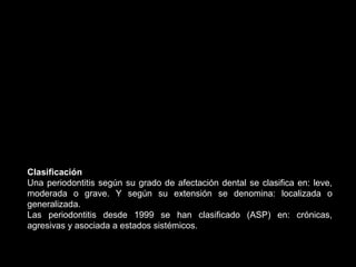 Clasificación
Una periodontitis según su grado de afectación dental se clasifica en: leve,
moderada o grave. Y según su extensión se denomina: localizada o
generalizada.
Las periodontitis desde 1999 se han clasificado (ASP) en: crónicas,
agresivas y asociada a estados sistémicos.
 
