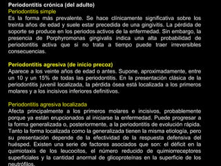 Periodontitis crónica (del adulto)
Periodontitis simple
Es la forma más prevalente. Se hace clínicamente significativa sobre los
treinta años de edad y suele estar precedida de una gingivitis. La pérdida de
soporte se produce en los periodos activos de la enfermedad. Sin embargo, la
presencia de Porphyromonas gingivalis indica una alta probabilidad de
periodontitis activa que si no trata a tiempo puede traer irreversibles
consecuencias.
Periodontitis agresiva (de inicio precoz)
Aparece a los veinte años de edad o antes. Supone, aproximadamente, entre
un 10 y un 15% de todas las periodontitis. En la presentación clásica de la
periodontitis juvenil localizada, la pérdida ósea está localizada a los primeros
molares y a los incisivos inferiores definitivos.
Periodontitis agresiva localizada
Afecta principalmente a los primeros molares e incisivos, probablemente
porque ya están erupcionados al iniciarse la enfermedad. Puede progresar a
la forma generalizada o, posteriormente, a la periodontitis de evolución rápida.
Tanto la forma localizada como la generalizada tienen la misma etiología, pero
su presentación depende de la efectividad de la respuesta defensiva del
huésped. Existen una serie de factores asociados que son: el déficit en la
quimiotaxis de los leucocitos, el número reducido de quimiorreceptores
superficiales y la cantidad anormal de glicoproteínas en la superficie de los
 