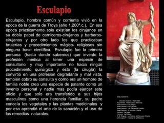 Esculapio, hombre común y corriente vivió en la
época de la guerra de Troya (año 1.200ª.c.). En esa
época prácticamente solo existían los cirujanos en
su doble papel de carniceros-cirujanos y barberos-
cirujanos y por otro lado los que practicaban
brujerías y procedimientos mágico- religiosos sin
ninguna base científica. Esculapio fue la primera
persona (hasta donde sabemos) que invento la
profesión medica al tener una especie de
consultorio y muy importante no hacia ningún
procedimiento quirúrgico y esto (la cirugía) la
convirtió en una profesión degradante y mal vista,
también cobro su consulta y como era un hombre de
familia noble crea una especie de patente como un
invento personal y nadie mas podía ejercer este
oficio y que solo era transferido a sus hijos
masculinos como una herencia familiar, su padre
conocía los vegetales y las plantas medicinales y
por eso aprendió el arte de la sanación y el uso de
los remedios naturales.
BIBLIOGRAFIA:
Jacques Jouanna. Hipócrates.
Roy Portes. Historia de la Medicina.
Isaac Asimov: Los griegos.
Isaac Asimov: Los Egipcios.
Isaac Asimov. Las Tierras de Canaán.
Isaac Asimov. El cercano Oriente.
Homero. La Ilíada.
Homero. La Odisea.
C.G. Wagner. La Historia del Cercano Oriente.
J.M. López P. Historia de la Medicina.
 