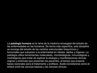 La patología humana es la rama de la medicina encargada del estudio de
las enfermedades en los humanos. De forma más específica, esta disciplina
se encarga del estudio de los cambios estructurales bioquímicos y
funcionales que subyacen a la enfermedad en células, tejidos y órganos. La
patología utiliza herramientas moleculares, microbiológicas, inmunológicas y
morfológicas para tratar de explicar la etiología y manifestaciones clínicas
(signos y síntomas) que presentan los pacientes, al tiempo que propone
bases racionales para el tratamiento y profilaxis. Suele considerarse como el
enlace entre las ciencias básicas y las ciencias clínicas.
 
