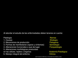 Al abordar el estudio de las enfermedades deben tenerse en cuenta:
Patología Ramas
1. Causas Etiología
2. Mecanismos de producción Patogenia
3. Formas de manifestarse (signos y síntomas) Semiología
4. Alteraciones funcionales a que da lugar Fisiopatología
5. Alteraciones morfológicas producidas
en las células, tejidos u órganos Anatomía Patológica
6. Manejo integral del enfermo Clínica
José Hurtado de Mendoza, Universidad de la Habana. Cuba.
 