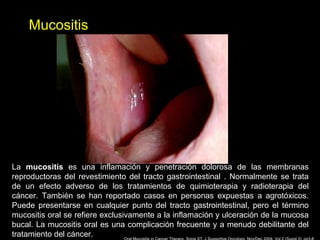 Mucositis
La mucositis es una inflamación y penetración dolorosa de las membranas
reproductoras del revestimiento del tracto gastrointestinal . Normalmente se trata
de un efecto adverso de los tratamientos de quimioterapia y radioterapia del
cáncer. También se han reportado casos en personas expuestas a agrotóxicos.
Puede presentarse en cualquier punto del tracto gastrointestinal, pero el término
mucositis oral se refiere exclusivamente a la inflamación y ulceración de la mucosa
bucal. La mucositis oral es una complicación frecuente y a menudo debilitante del
tratamiento del cáncer.
 