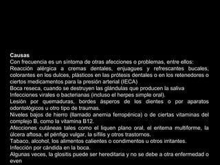 Causas
Con frecuencia es un síntoma de otras afecciones o problemas, entre ellos:
Reacción alérgica a cremas dentales, enjuagues y refrescantes bucales,
colorantes en los dulces, plásticos en las prótesis dentales o en los retenedores o
ciertos medicamentos para la presión arterial (IECA)
Boca reseca, cuando se destruyen las glándulas que producen la saliva
Infecciones virales o bacterianas (incluso el herpes simple oral).
Lesión por quemaduras, bordes ásperos de los dientes o por aparatos
odontológicos u otro tipo de traumas.
Niveles bajos de hierro (llamado anemia ferropénica) o de ciertas vitaminas del
complejo B, como la vitamina B12.
Afecciones cutáneas tales como el liquen plano oral, el eritema multiforme, la
úlcera aftosa, el pénfigo vulgar, la sífilis y otros trastornos.
Tabaco, alcohol, los alimentos calientes o condimentos u otros irritantes.
Infección por cándida en la boca.
Algunas veces, la glositis puede ser hereditaria y no se debe a otra enfermedad o
even
 