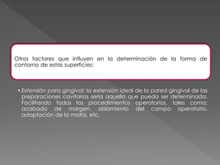 Otros factores que influyen en la determinación de la forma de 
contorno de estas superficies: 
• Extensión para gingival: la extensión ideal de la pared gingival de las 
preparaciones cavitarias seria aquella que pueda ser determinada. 
Facilitando todos los procedimientos operatorios, tales como; 
acabado de margen, aislamiento del campo operatorio, 
adaptación de la matriz, etc. 
 