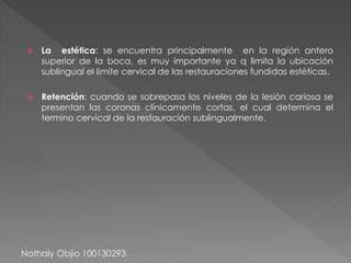  La estética: se encuentra principalmente en la región antero 
superior de la boca, es muy importante ya q limita la ubicación 
sublingual el limite cervical de las restauraciones fundidas estéticas. 
 Retención: cuando se sobrepasa los niveles de la lesión cariosa se 
presentan las coronas clínicamente cortas, el cual determina el 
termino cervical de la restauración sublingualmente. 
Nathaly Objio 100130293 
 