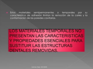  Estos materiales semipermanentes o temporales por su 
característica de adhesión limitan la remoción de la caries y la 
conformación de las paredes cavitarias. 
LOS MATERIALES TEMPORALES NO 
PRESENTAN LAS CARACTERISTICAS 
Y PROPIEDADES ESENCIALES PARA 
SUSTITUIR LAS ESTRUCTURAS 
DENTALES REMOVIDAS. 
Nathaly Objio 100130293 
 