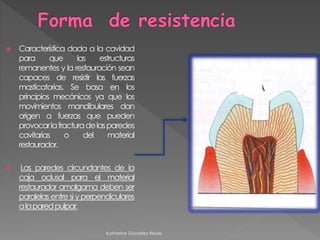  Característica dada a la cavidad 
para que las estructuras 
remanentes y la restauración sean 
capaces de resistir las fuerzas 
masticatorias. Se basa en los 
principios mecánicos ya que los 
movimientos mandibulares dan 
origen a fuerzas que pueden 
provocar la fracturadelasparedes 
cavitarias o del material 
restaurador. 
 Las paredes circundantes de la 
caja oclusal para el material 
restaurador amalgama deben ser 
paralelas entre si yperpendiculares 
alaparedpulpar. 
Katherine González Reyes 
 