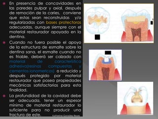  En presencia de concavidades en 
las paredes pulpar y axial, después 
de remoción de la caries, conviene 
que estas sean reconstruidas y/o 
regularizadas con bases protectoras 
adecuadas, aunque siempre con el 
material restaurador apoyado en la 
dentina. 
 Cuando no fuera posible el apoyo 
de la estructura de esmalte sobre la 
dentina sana, el esmalte cuando no 
es friable, deberá ser calzado con 
material de característica 
adhesiva(resinas compuestas y 
cementos ionomericos) o reducido y 
después protegido por material 
restaurador que posea propiedades 
mecánicas satisfactorias para esta 
finalidad. 
 La profundidad de la cavidad debe 
ser adecuada, tener un espesor 
mínimo de material restaurador lo 
suficiente para no producir una 
fractura de este. Katherine González Reyes 
 
