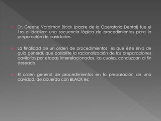  Dr. Greene Vardiman Black (padre de la Operatoria Dental) fue el 
1ro a idealizar una secuencia lógica de procedimientos para la 
preparación de cavidades. 
 La finalidad de un orden de procedimientos es que éste sirva de 
guía general, que posibilite la racionalización de las preparaciones 
cavilarías por etapas interrelacionadas, las cuales, conduzcan al fin 
deseado. 
 El orden general de procedimientos en la preparación de una 
cavidad, de acuerdo con BLACK es: 
 