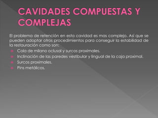 El problema de retención en esta cavidad es mas complejo. Así que se 
pueden adoptar otros procedimientos para conseguir la estabilidad de 
la restauración como son: 
 Cola de milano oclusal y surcos proximales. 
 Inclinación de las paredes vestibular y lingual de la caja proximal. 
 Surcos proximales. 
 Pins metálicos. 
 