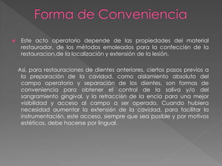  Este acto operatorio depende de las propiedades del material 
restaurador, de los métodos emoleados para la confecci6n de la 
restauracion,de la localización y extensión de la lesión. 
Asi, para restauraciones de dientes anteriores, ciertos pasos previos a 
la preparación de la cavidad, como aislamiento absoluto del 
campo operatorio y separación de los dientes, son formas de 
conveniencia para obtener el control de la saliva y/o del 
sangramiento gingival, y la retracci6n de la encía para una mejor 
visibilidad y acceso al campo a ser operado. Cuando hubiera 
necesidad aumentar la extensi6n de la cavidad, para facilitar la 
instrumentaci6n, este acceso, siempre que sea posible y por motivos 
estéticos, debe hacerse por lingual. 
 