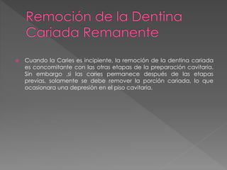  Cuando la Caries es incipiente, la remoción de la dentina cariada 
es concomitante con las otras etapas de la preparación cavitaria. 
Sin embargo ,si las caries permanece después de las etapas 
previas, solamente se debe remover la porción cariada, lo que 
ocasionara una depresión en el piso cavitaria. 
 