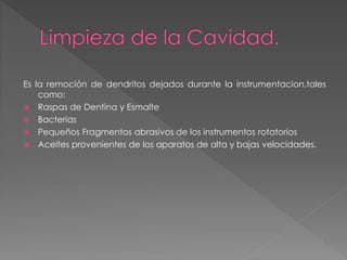 Es la remoción de dendritos dejados durante la instrumentacion,tales 
como: 
 Raspas de Dentina y Esmalte 
 Bacterias 
 Pequeños Fragmentos abrasivos de los instrumentos rotatorios 
 Aceites provenientes de los aparatos de alta y bajas velocidades. 
 