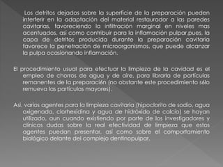 Los detritos dejados sobre la superficie de la preparación pueden 
interferir en la adaptación del material restaurador a las paredes 
cavitarias, favoreciendo la infiltración marginal en niveles mas 
acentuados, así como contribuir para la inflamación pulpar,pues, la 
capa de detritos producida durante la preparación cavitaria 
favorece la penetración de microorganismos, que puede alcanzar 
la pulpa ocasionando inflamación. 
El procedimiento usual para efectuar la limpieza de la cavidad es el 
empleo de chorros de agua y de aire, para librarla de partículas 
remanentes de la preparaci6n (no obstante este procedimiento s6lo 
remueva las partículas mayores). 
Asi, varios agentes para la limpieza cavitaria (hipoclorito de sodio, agua 
oxigenada, clorhexidina y agua de hidróxido de calcio) se hayan 
utilizado, aun cuando existiendo por parte de los investigadores y 
clínicos dudas sobre la real efectividad de limpieza que estos 
agentes puedan presentar, así como sobre el comportamiento 
biológico delante del complejo dentinopulpar. 
 