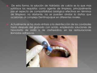  De esta forma, la solución de hidróxido de calcio es la que mas 
satisface los requisitos como agente de limpieza, principalmente 
por el aspecto de compatibilidad biológica efectivos en términos 
de limpieza; no obstante, no se pueden olvidar lo daños que 
ocasionan al complejo Dentinopulpar en diferentes niveles. 
 Actualmente se ha dado énfasis a la desinfección de las cavidades 
hasta después del grabado con acido, empleando soluciones de 
hipoclorito de sodio o de clorhexidina, en las restauraciones 
llamadas adhesivas. 
 