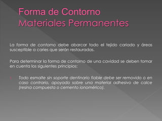 La forma de contorno debe abarcar todo el tejido cariado y áreas 
susceptible a caries que serán restauradas. 
Para determinar la forma de contorno de una cavidad se deben tomar 
en cuenta los siguientes principios: 
1. Todo esmalte sin soporte dentinario fiable debe ser removido o en 
caso contrario, apoyado sobre una material adhesivo de calce 
(resina compuesta o cemento ionomérico). 
 