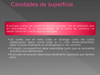 El proceso carioso en superficie lisas se propaga mas en extensión que 
en profundidad. En la determinación de la forma de contorno, se 
deben tomar en cuenta algunos factores: 
• Las caries, que en estos casos se propaga como dos conos 
superpuestos, ápice contra base, en la unión amelocementaria, 
debe incluirse totalmente en el alineamiento del contorno. 
• El ángulo cavosuperficial debe extenderse hasta que se encuentre 
una estructura dental sana. 
• El esmalte remanente debe estar idealmente soportado por dentina 
sana. 
 