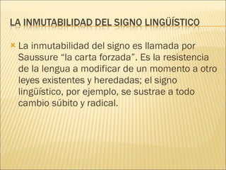 La inmutabilidad del signo es llamada por Saussure “la carta forzada”. Es la resistencia de la lengua a modificar de un momento a otro leyes existentes y heredadas; el signo lingüístico, por ejemplo, se sustrae a todo cambio súbito y radical. 