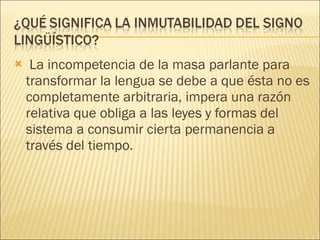 La incompetencia de la masa parlante para transformar la lengua se debe a que ésta no es completamente arbitraria, impera una razón relativa que obliga a las leyes y formas del sistema a consumir cierta permanencia a través del tiempo. 