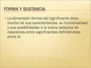 La dimensión formal del significante debe mucho de sus características, su funcionalidad y sus posibilidades a la trama psíquica de relaciones entre significantes definiéndose entre sí. 