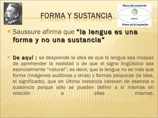 Saussure afirma que  “la lengua es una forma y no una sustancia”  De aquí :  se desprende la idea de que la lengua sea incapaz de aprehender la realidad o de que el signo lingüístico sea esencialmente “natural”; es decir, que la lengua no es más que forma (imágenes auditivas y otras) y formas psíquicas (la idea, el significado), que en última instancia carecen de esencia o sustancia porque sólo se pueden definir a sí mismas en relación a ellas mismas. 